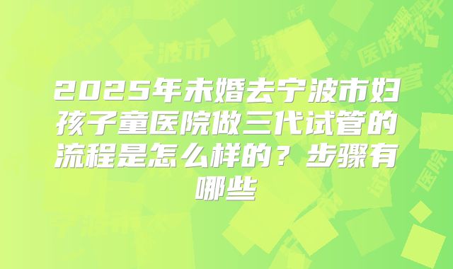2025年未婚去宁波市妇孩子童医院做三代试管的流程是怎么样的?步骤有哪些