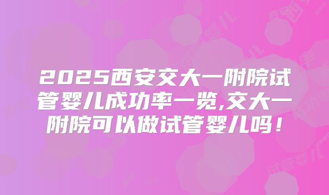 2025西安交大一附院试管婴儿成功率一览,交大一附院可以做试管婴儿吗！