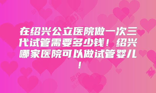 在绍兴公立医院做一次三代试管需要多少钱！绍兴哪家医院可以做试管婴儿！