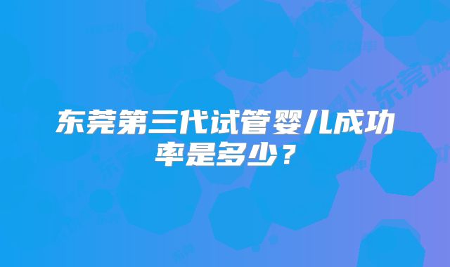 东莞第三代试管婴儿成功率是多少?
