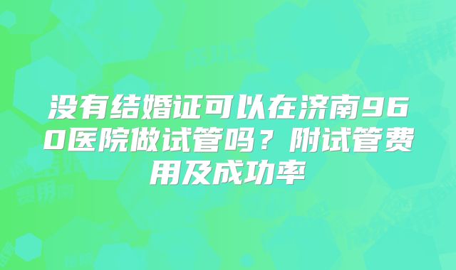 没有结婚证可以在济南960医院做试管吗？附试管费用及成功率