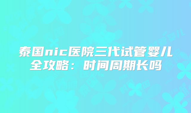 泰国nic医院三代试管婴儿全攻略：时间周期长吗