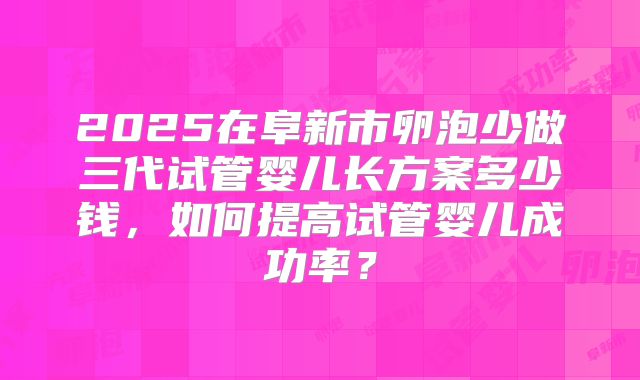 2025在阜新市卵泡少做三代试管婴儿长方案多少钱,如何提高试管婴儿成功率?
