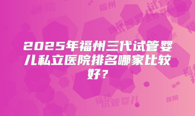 2025年福州三代试管婴儿私立医院排名哪家比较好?