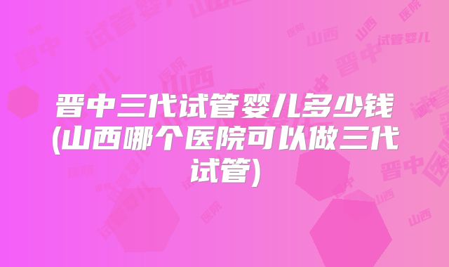 晋中三代试管婴儿多少钱(山西哪个医院可以做三代试管)