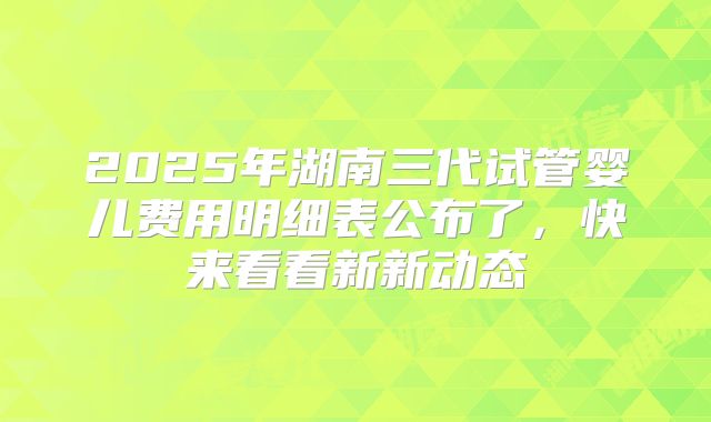 2025年湖南三代试管婴儿费用明细表公布了，快来看看新新动态