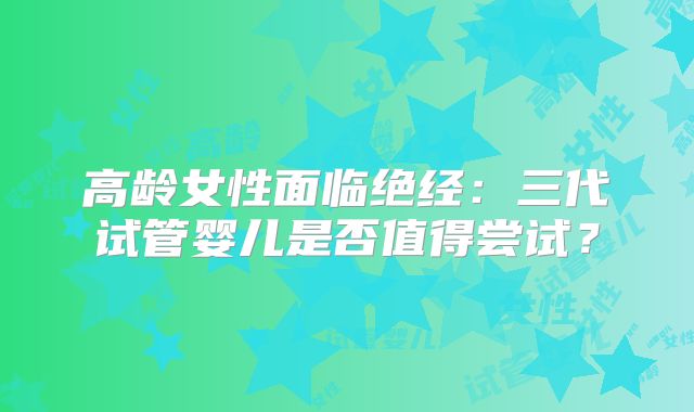 高龄女性面临绝经:三代试管婴儿是否值得尝试?