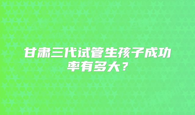 甘肃三代试管生孩子成功率有多大？