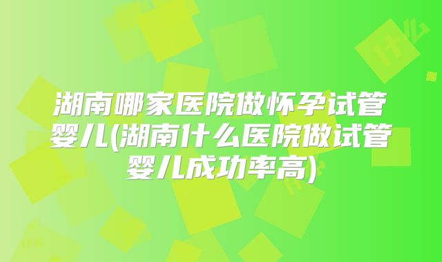 湖南哪家医院做怀孕试管婴儿(湖南什么医院做试管婴儿成功率高)