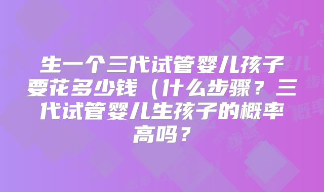 生一个三代试管婴儿孩子要花多少钱（什么步骤？三代试管婴儿生孩子的概率高吗？
