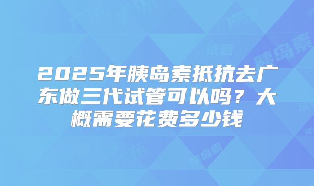 2025年胰岛素抵抗去广东做三代试管可以吗?大概需要花费多少钱