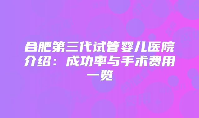 合肥第三代试管婴儿医院介绍：成功率与手术费用一览