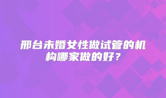 邢台未婚女性做试管的机构哪家做的好？