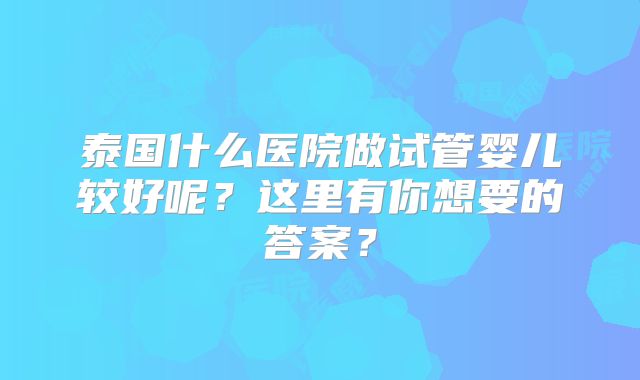 泰国什么医院做试管婴儿较好呢?这里有你想要的答案?