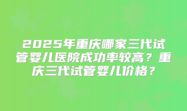 2025年重庆哪家三代试管婴儿医院成功率较高？重庆三代试管婴儿价格？