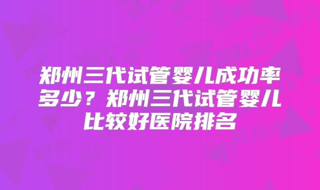 郑州三代试管婴儿成功率多少?郑州三代试管婴儿比较好医院排名