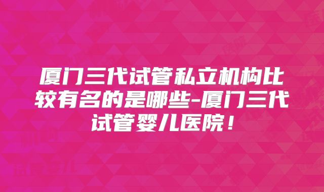 厦门三代试管私立机构比较有名的是哪些-厦门三代试管婴儿医院！
