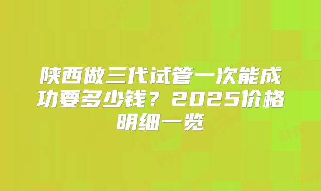 陕西做三代试管一次能成功要多少钱？2025价格明细一览