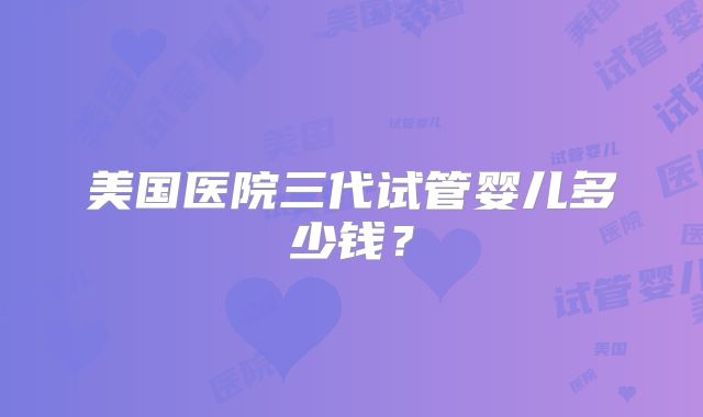美国医院三代试管婴儿多少钱？
