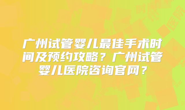 广州试管婴儿最佳手术时间及预约攻略？广州试管婴儿医院咨询官网？
