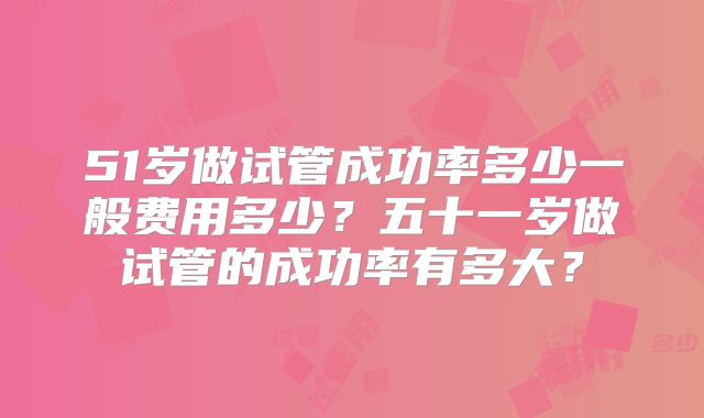 51岁做试管成功率多少一般费用多少？五十一岁做试管的成功率有多大？
