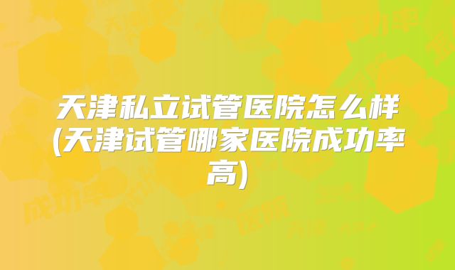 天津私立试管医院怎么样(天津试管哪家医院成功率高)