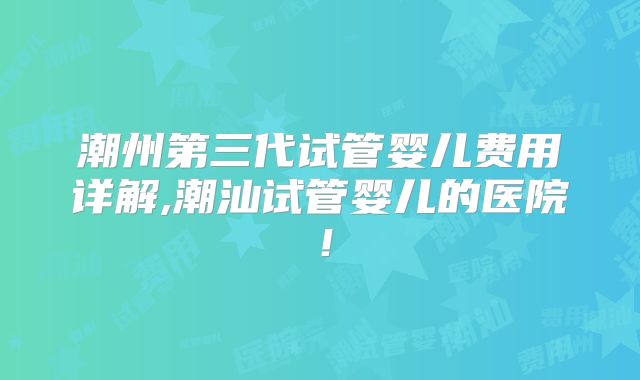 潮州第三代试管婴儿费用详解,潮汕试管婴儿的医院!