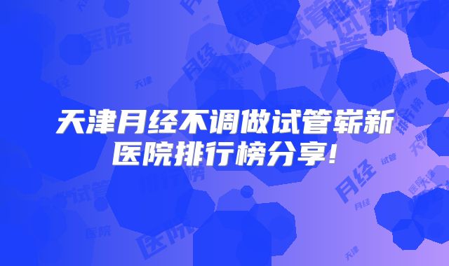 天津月经不调做试管崭新医院排行榜分享!