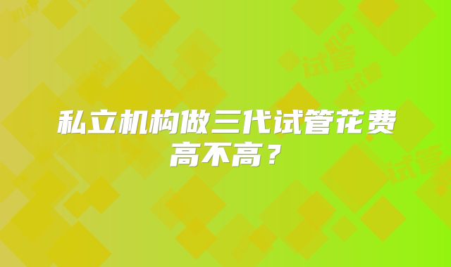私立机构做三代试管花费高不高？