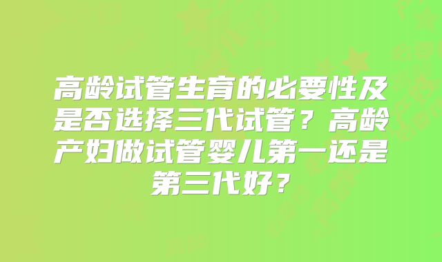 高龄试管生育的必要性及是否选择三代试管？高龄产妇做试管婴儿第一还是第三代好？