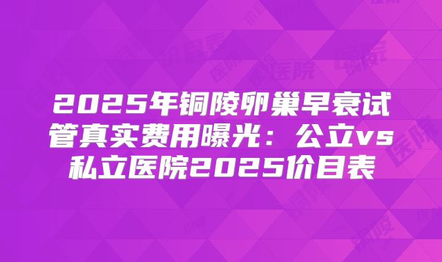 2025年铜陵卵巢早衰试管真实费用曝光:公立vs私立医院2025价目表