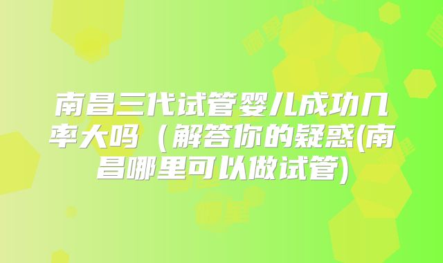 南昌三代试管婴儿成功几率大吗(解答你的疑惑(南昌哪里可以做试管)