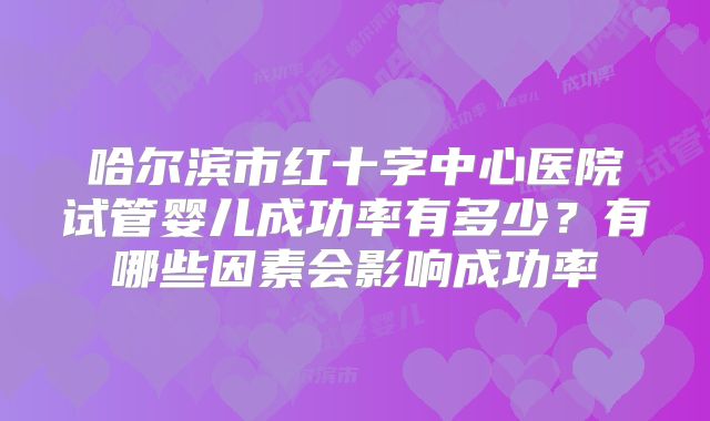 哈尔滨市红十字中心医院试管婴儿成功率有多少?有哪些因素会影响成功率