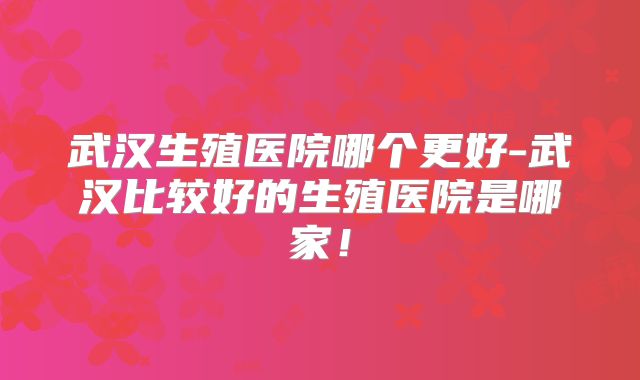 武汉生殖医院哪个更好-武汉比较好的生殖医院是哪家!