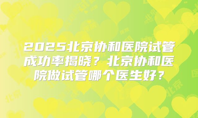 2025北京协和医院试管成功率揭晓?北京协和医院做试管哪个医生好?