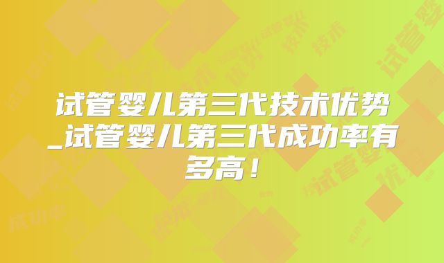 试管婴儿第三代技术优势_试管婴儿第三代成功率有多高!