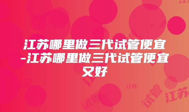 江苏哪里做三代试管便宜-江苏哪里做三代试管便宜又好