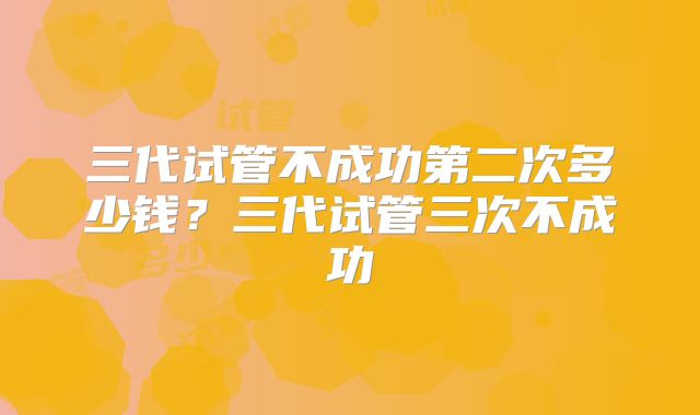 三代试管不成功第二次多少钱？三代试管三次不成功