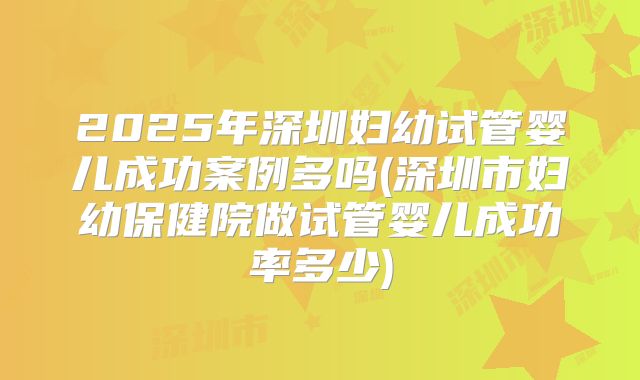 2025年深圳妇幼试管婴儿成功案例多吗(深圳市妇幼保健院做试管婴儿成功率多少)
