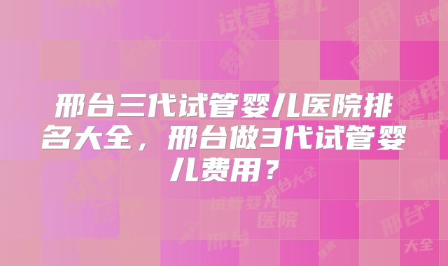 邢台三代试管婴儿医院排名大全,邢台做3代试管婴儿费用?
