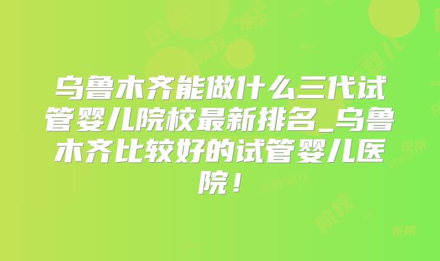 乌鲁木齐能做什么三代试管婴儿院校最新排名_乌鲁木齐比较好的试管婴儿医院!