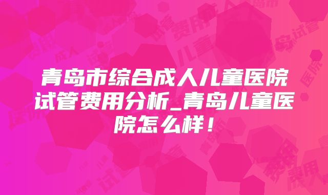青岛市综合成人儿童医院试管费用分析_青岛儿童医院怎么样!
