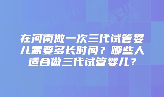 在河南做一次三代试管婴儿需要多长时间?哪些人适合做三代试管婴儿?