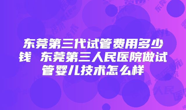东莞第三代试管费用多少钱 东莞第三人民医院做试管婴儿技术怎么样