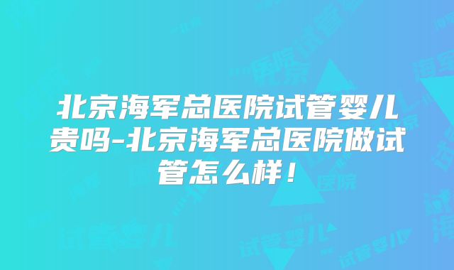 北京海军总医院试管婴儿贵吗-北京海军总医院做试管怎么样！