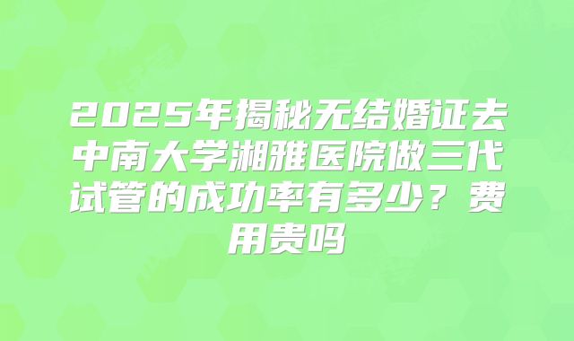 2025年揭秘无结婚证去中南大学湘雅医院做三代试管的成功率有多少?费用贵吗