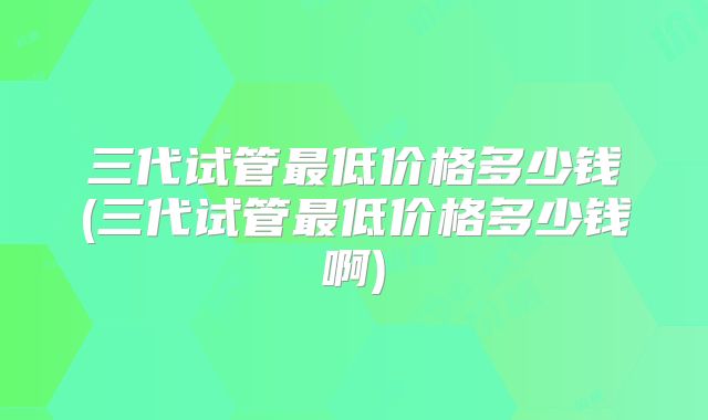 三代试管最低价格多少钱(三代试管最低价格多少钱啊)