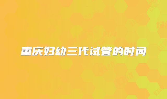 重庆妇幼三代试管的时间