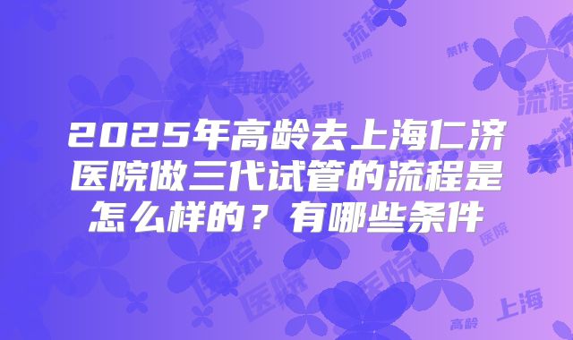 2025年高龄去上海仁济医院做三代试管的流程是怎么样的?有哪些条件