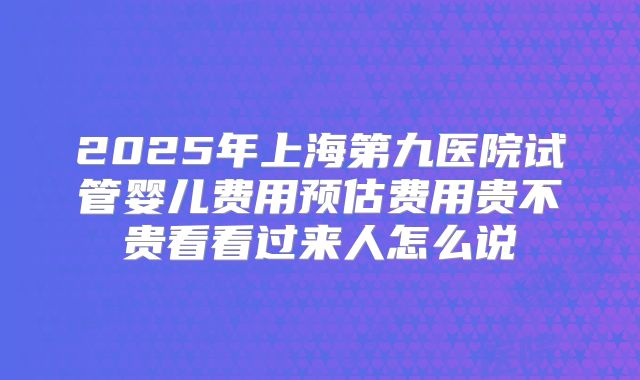 2025年上海第九医院试管婴儿费用预估费用贵不贵看看过来人怎么说